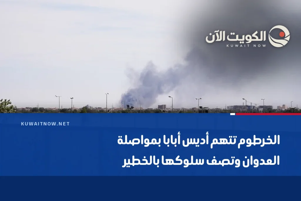 الخرطوم تتهم أديس أبابا بمواصلة العدوان وتصف سلوكها بالخطير